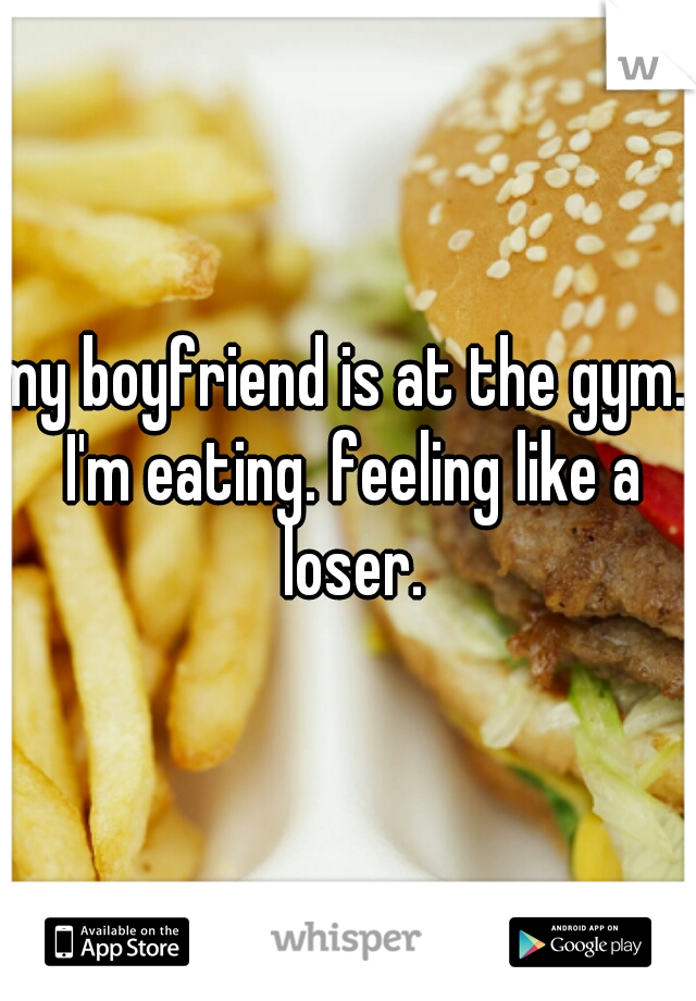 my boyfriend is at the gym.. I'm eating. feeling like a loser.