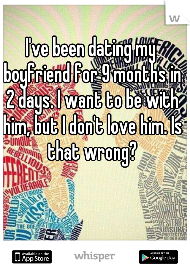 I've been dating my boyfriend for 9 months in 2 days. I want to be with him, but I don't love him. Is that wrong?