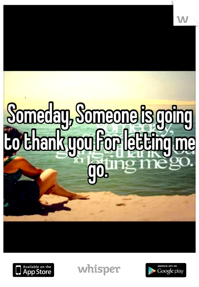 Someday, Someone is going to thank you for letting me go. 