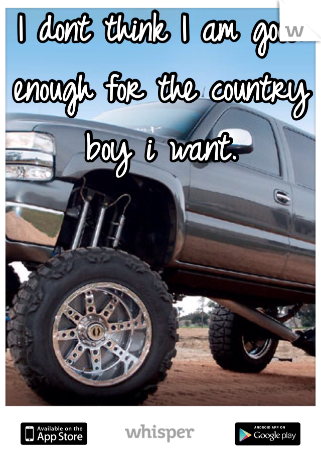 I dont think I am good enough for the country boy i want.