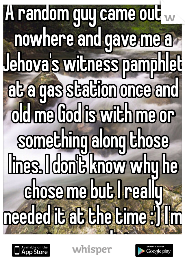 A random guy came out of nowhere and gave me a Jehova's witness pamphlet at a gas station once and old me God is with me or something along those lines. I don't know why he chose me but I really needed it at the time :') I'm not even religious. 