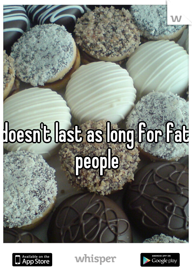 doesn't last as long for fat people
 