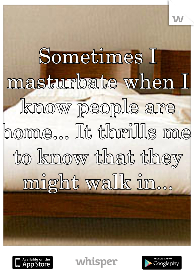 Sometimes I masturbate when I know people are home... It thrills me to know that they might walk in...