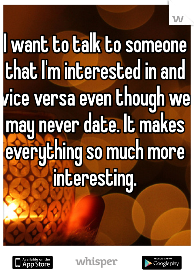 I want to talk to someone that I'm interested in and vice versa even though we may never date. It makes everything so much more interesting.