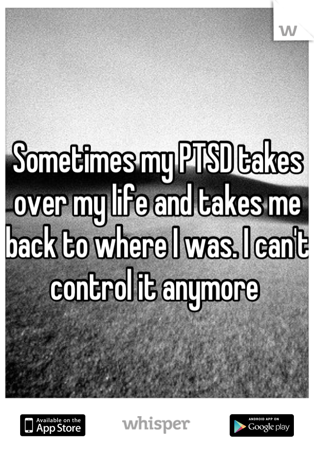Sometimes my PTSD takes over my life and takes me back to where I was. I can't control it anymore 