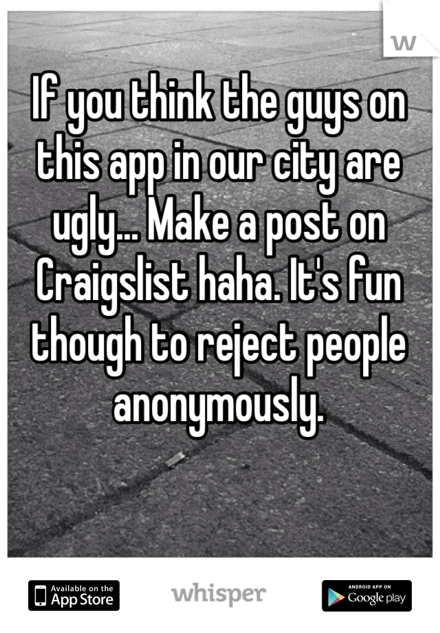 If you think the guys on this app in our city are ugly... Make a post on Craigslist haha. It's fun though to reject people anonymously. 