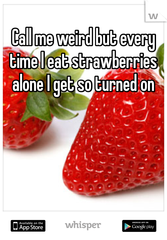 Call me weird but every time I eat strawberries alone I get so turned on 