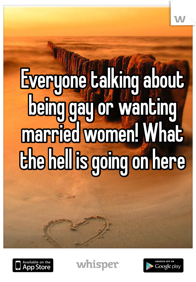 Everyone talking about being gay or wanting married women! What the hell is going on here 