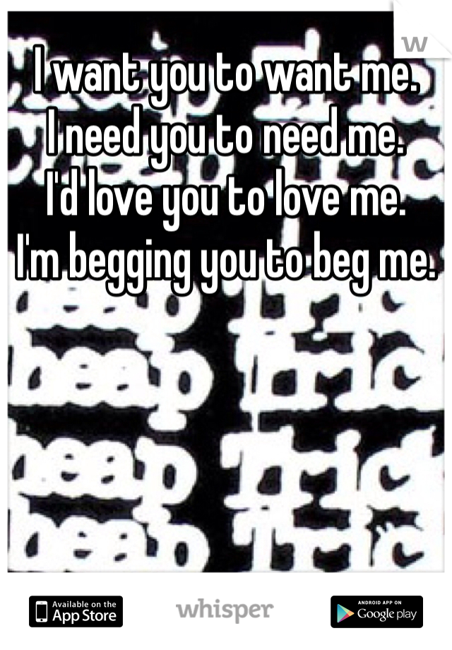 I want you to want me. 
I need you to need me. 
I'd love you to love me. 
I'm begging you to beg me. 