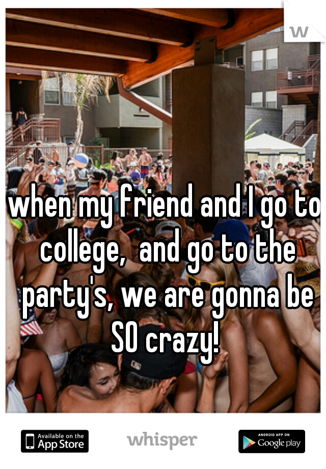 when my friend and I go to college,  and go to the party's, we are gonna be SO crazy! 