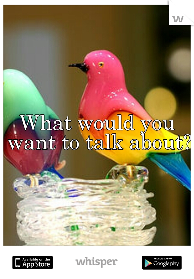 What would you want to talk about? 