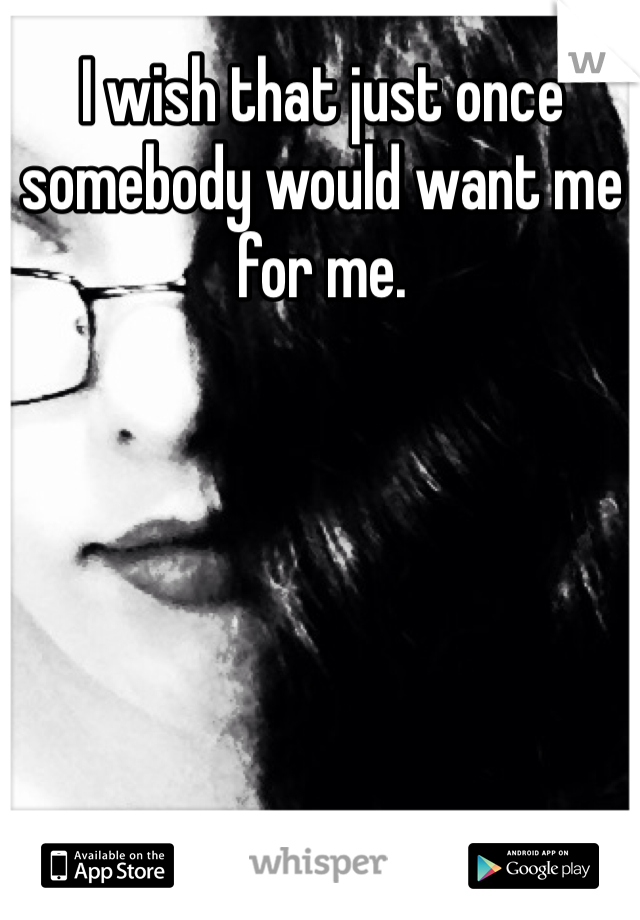 I wish that just once somebody would want me for me. 