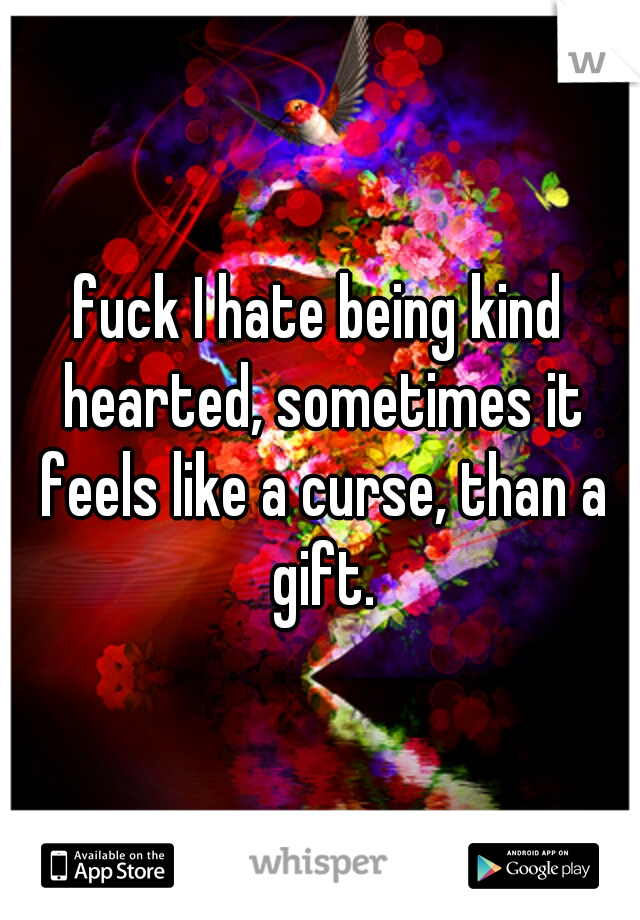fuck I hate being kind hearted, sometimes it feels like a curse, than a gift.
