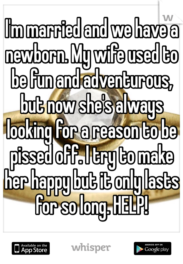 I'm married and we have a newborn. My wife used to be fun and adventurous, but now she's always looking for a reason to be pissed off. I try to make her happy but it only lasts for so long. HELP! 