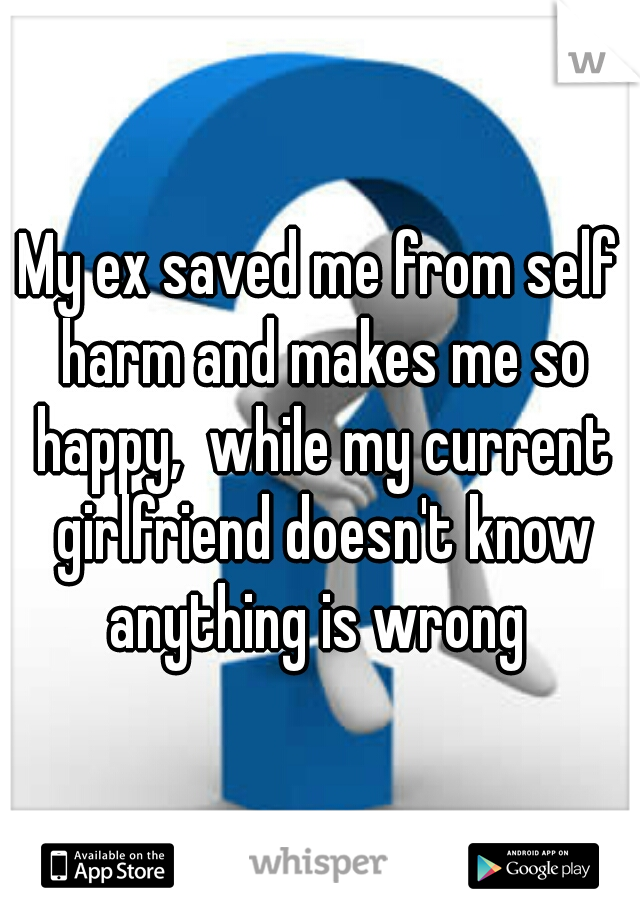 My ex saved me from self harm and makes me so happy,  while my current girlfriend doesn't know anything is wrong 