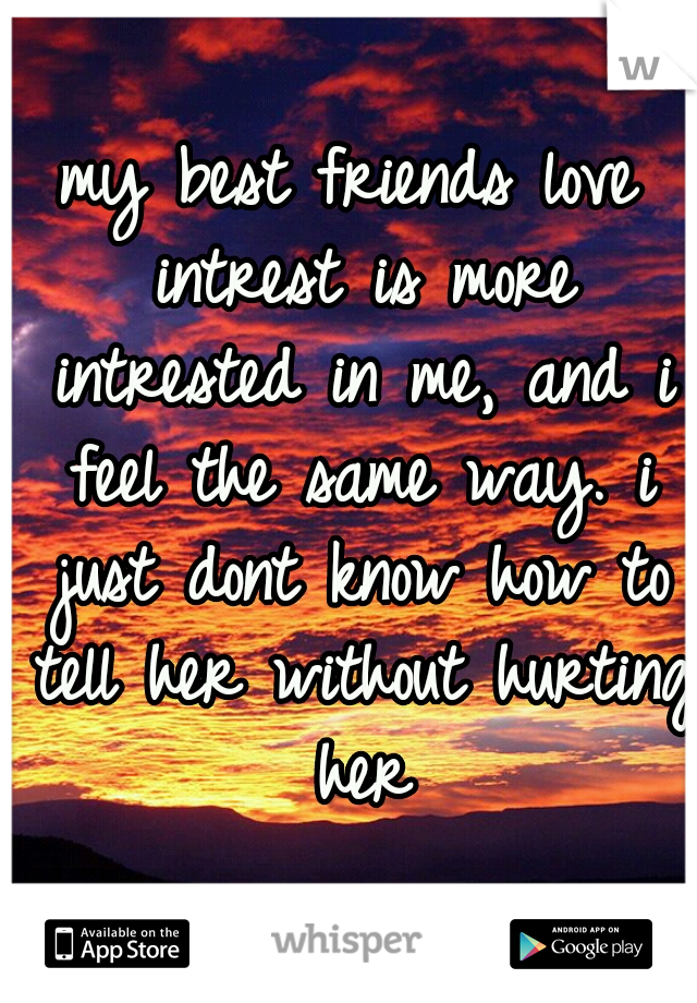 my best friends love intrest is more intrested in me, and i feel the same way. i just dont know how to tell her without hurting her