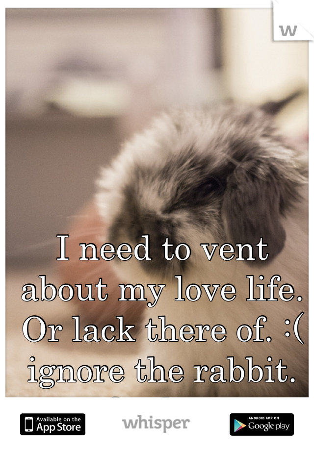 I need to vent about my love life. Or lack there of. :( ignore the rabbit. Or dont