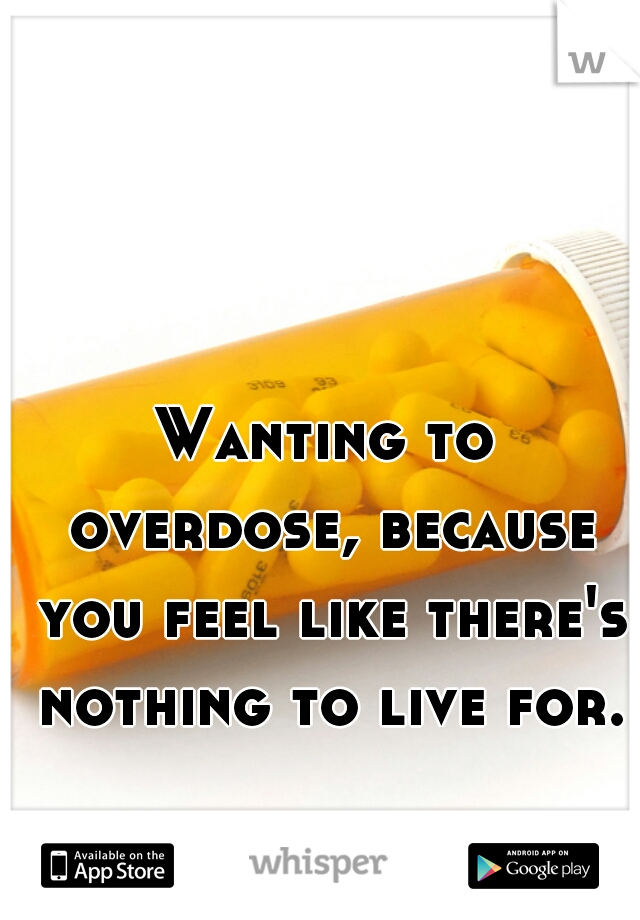 Wanting to overdose, because you feel like there's nothing to live for.