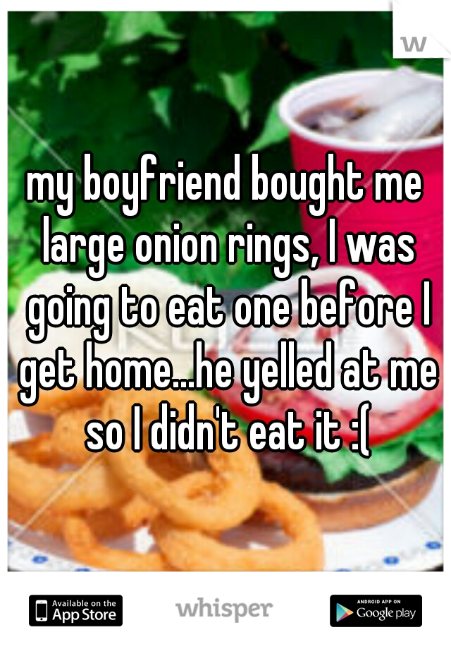 my boyfriend bought me large onion rings, I was going to eat one before I get home...he yelled at me so I didn't eat it :(