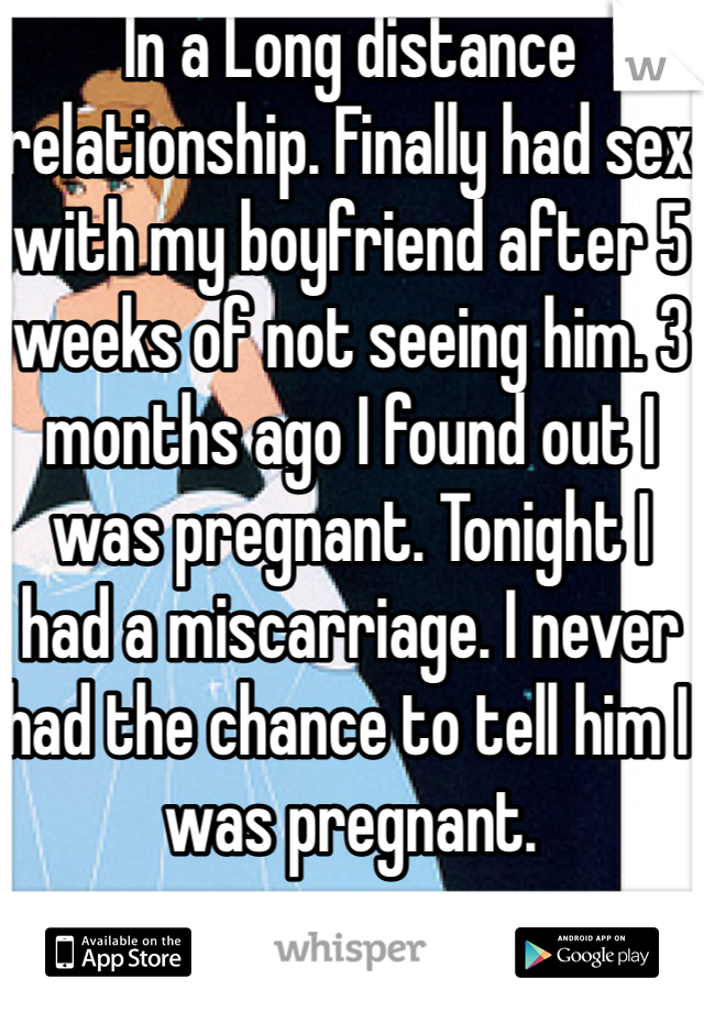 In a Long distance relationship. Finally had sex with my boyfriend after 5 weeks of not seeing him. 3 months ago I found out I was pregnant. Tonight I had a miscarriage. I never had the chance to tell him I was pregnant. 