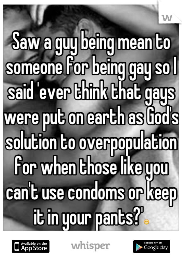 Saw a guy being mean to someone for being gay so I said 'ever think that gays were put on earth as God's solution to overpopulation for when those like you can't use condoms or keep it in your pants?'😁