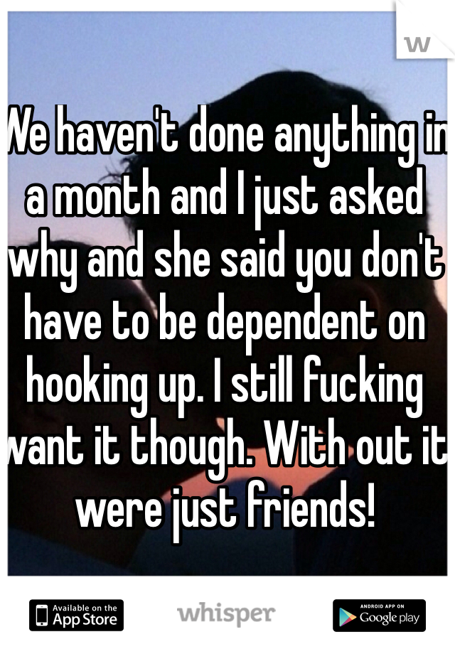 We haven't done anything in a month and I just asked why and she said you don't have to be dependent on hooking up. I still fucking want it though. With out it were just friends!
