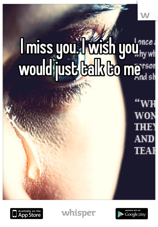 I miss you. I wish you would just talk to me