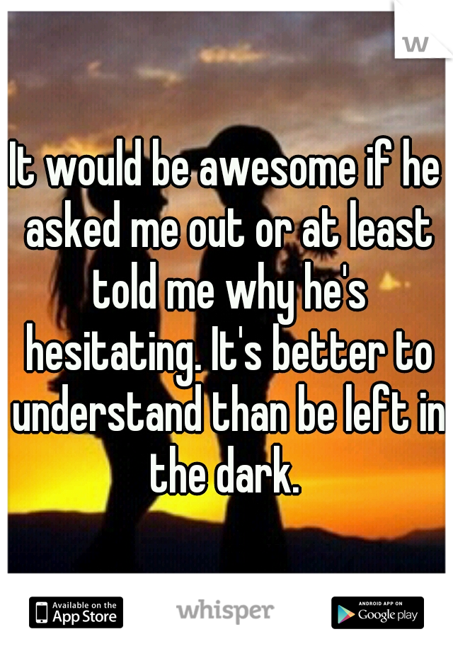 It would be awesome if he asked me out or at least told me why he's hesitating. It's better to understand than be left in the dark. 