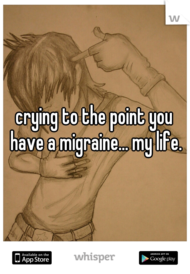 crying to the point you have a migraine... my life.