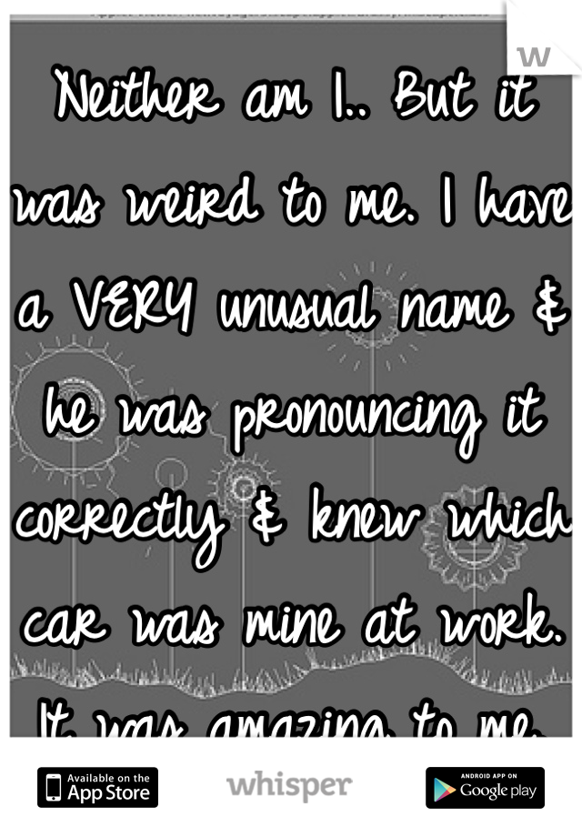 Neither am I.. But it was weird to me. I have a VERY unusual name & he was pronouncing it correctly & knew which car was mine at work. It was amazing to me.