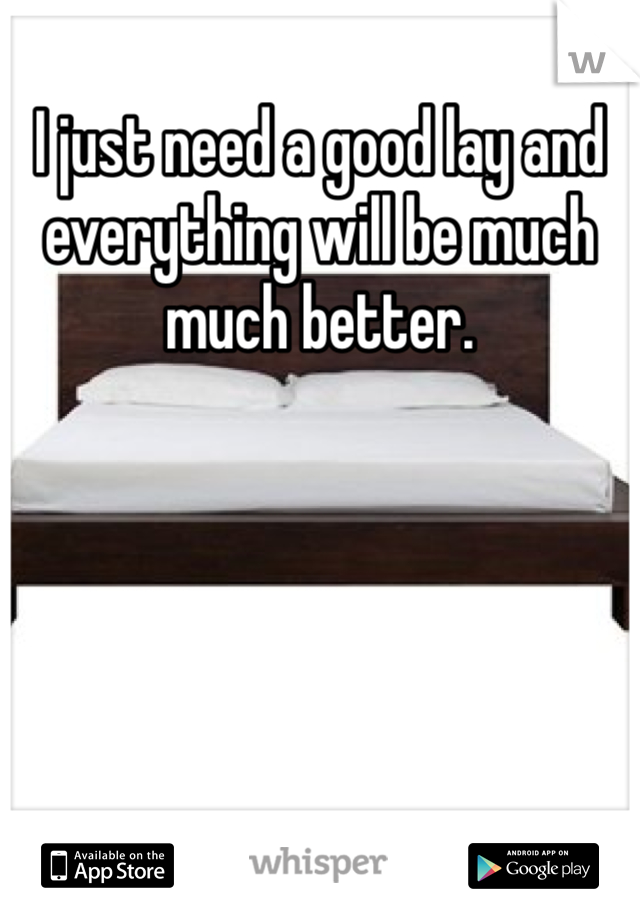 I just need a good lay and everything will be much much better. 
