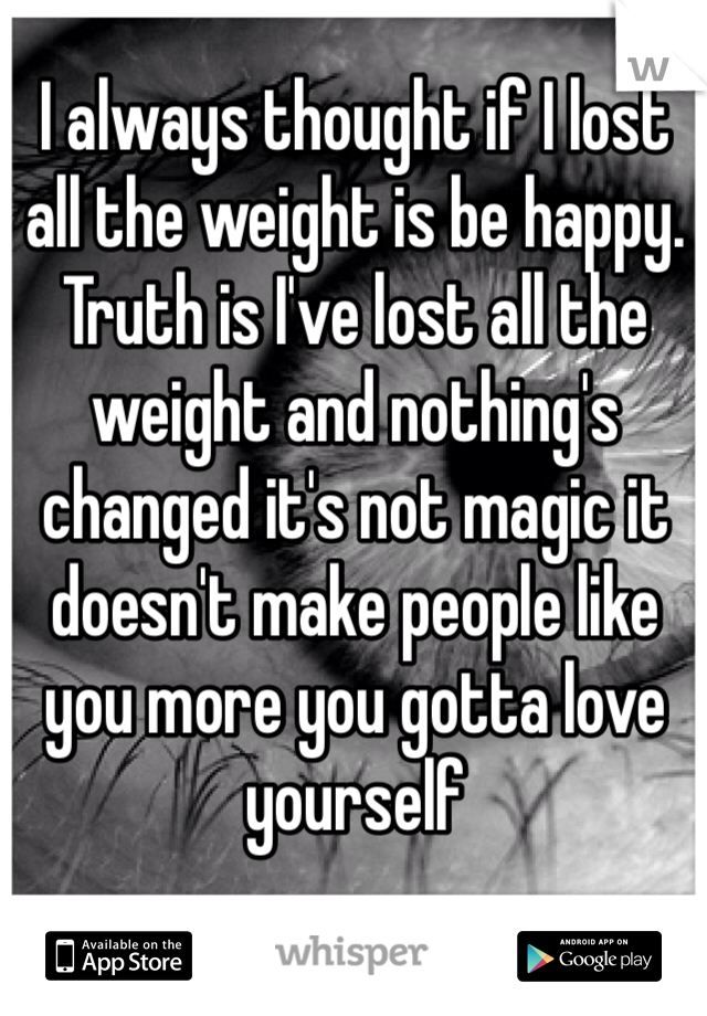 I always thought if I lost all the weight is be happy. Truth is I've lost all the weight and nothing's changed it's not magic it doesn't make people like you more you gotta love yourself 