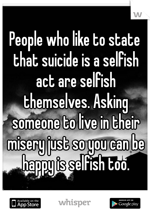 People who like to state that suicide is a selfish act are selfish themselves. Asking someone to live in their misery just so you can be happy is selfish too.