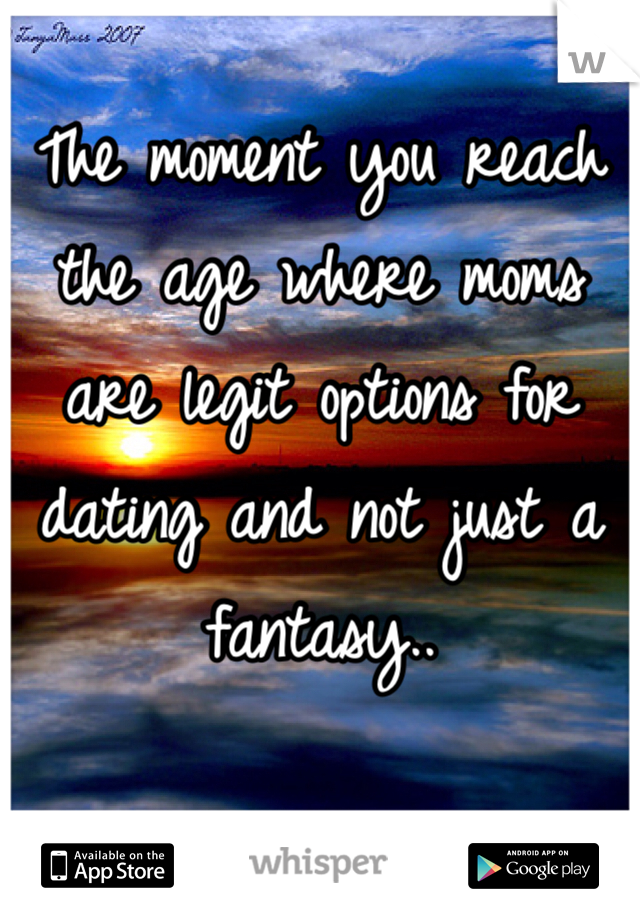The moment you reach the age where moms are legit options for dating and not just a fantasy..