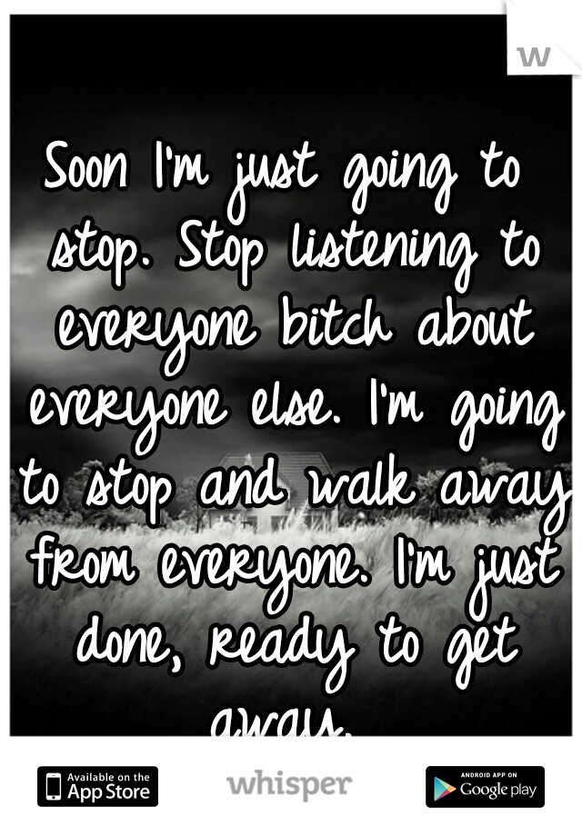 Soon I'm just going to stop. Stop listening to everyone bitch about everyone else. I'm going to stop and walk away from everyone. I'm just done, ready to get away. 