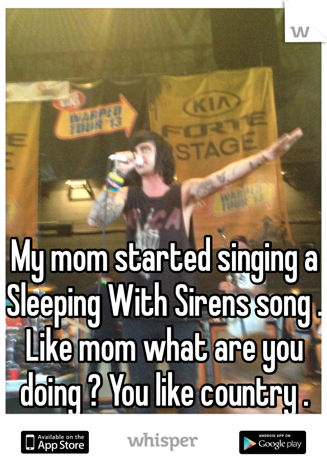 My mom started singing a Sleeping With Sirens song . Like mom what are you doing ? You like country .