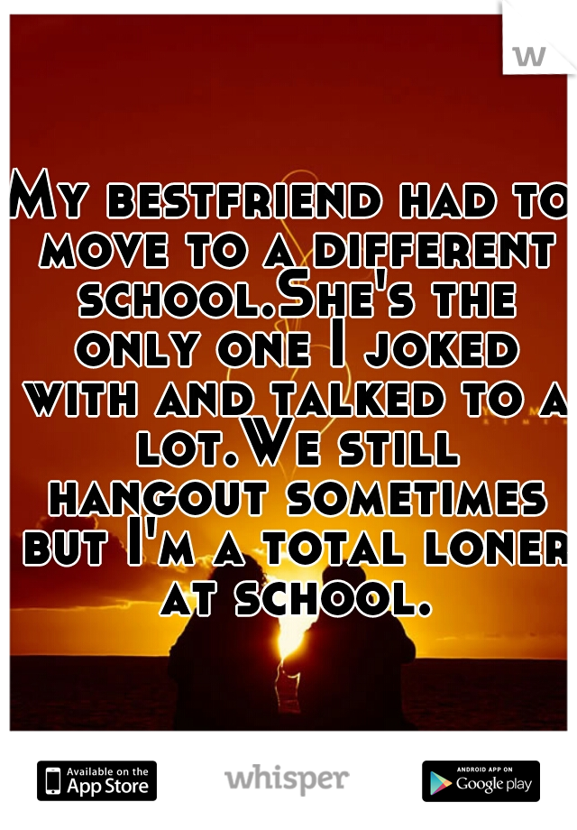 My bestfriend had to move to a different school.She's the only one I joked with and talked to a lot.We still hangout sometimes but I'm a total loner at school.