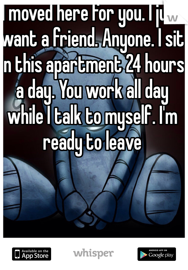 I moved here for you. I just want a friend. Anyone. I sit in this apartment 24 hours a day. You work all day while I talk to myself. I'm ready to leave 