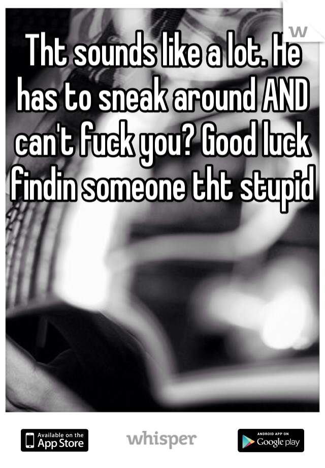 Tht sounds like a lot. He has to sneak around AND can't fuck you? Good luck findin someone tht stupid 
