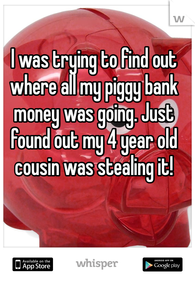 I was trying to find out where all my piggy bank money was going. Just found out my 4 year old cousin was stealing it! 