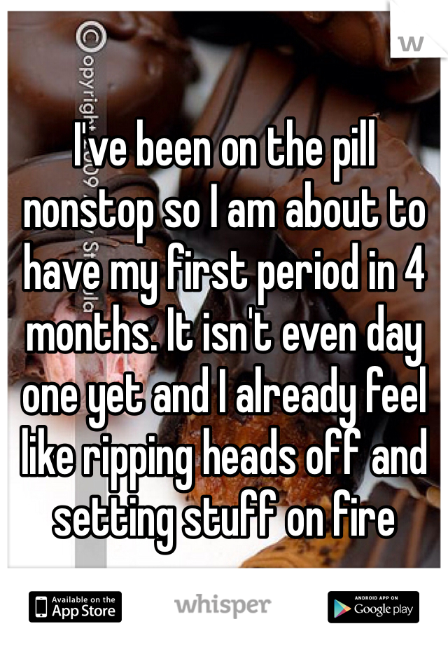 I've been on the pill nonstop so I am about to have my first period in 4 months. It isn't even day one yet and I already feel like ripping heads off and setting stuff on fire 
