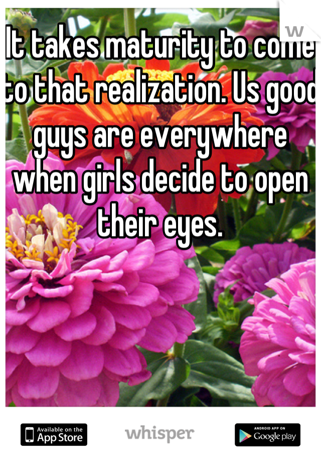 It takes maturity to come to that realization. Us good guys are everywhere when girls decide to open their eyes.