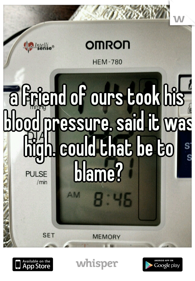 a friend of ours took his blood pressure. said it was high. could that be to blame?
