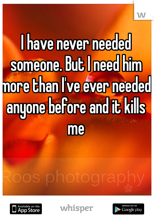 I have never needed someone. But I need him more than I've ever needed anyone before and it kills me