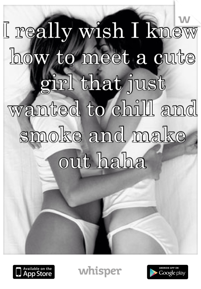 I really wish I knew how to meet a cute girl that just wanted to chill and smoke and make out haha