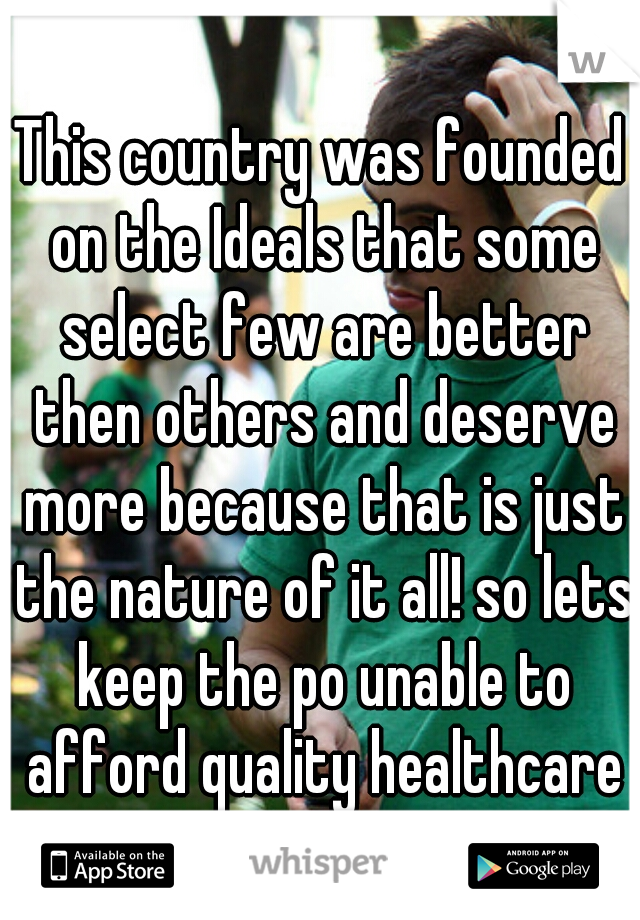 This country was founded on the Ideals that some select few are better then others and deserve more because that is just the nature of it all! so lets keep the po unable to afford quality healthcare