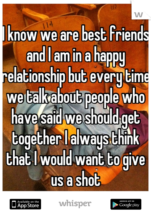 I know we are best friends and I am in a happy relationship but every time we talk about people who have said we should get together I always think that I would want to give us a shot