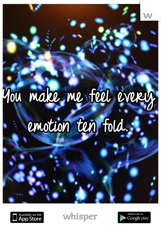 You make me feel every emotion ten fold.