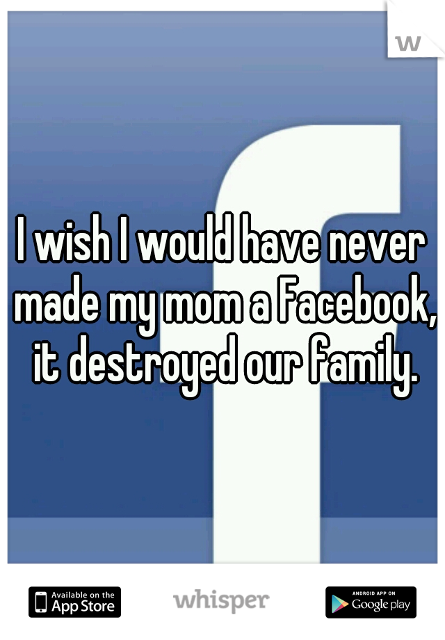 I wish I would have never made my mom a Facebook, it destroyed our family.