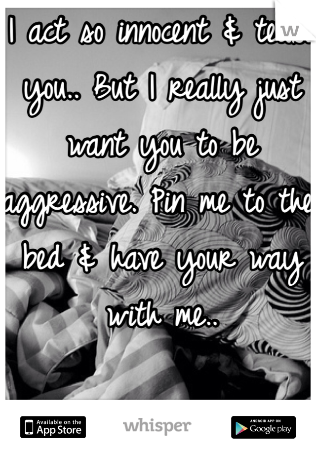 I act so innocent & tease you.. But I really just want you to be aggressive. Pin me to the bed & have your way with me..